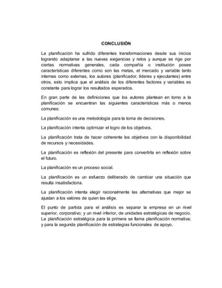 CONCLUSIÓN
La planificación ha sufrido diferentes transformaciones desde sus inicios
logrando adaptarse a las nuevas exigencias y retos y aunque se rige por
ciertas normativas generales, cada compañía o institución posee
características diferentes como son las metas, el mercado y variable tanto
internas como externas, los autores (planificador, líderes y ejecutantes) entre
otros, esto implica que el análisis de los diferentes factores y variables es
constante para lograr los resultados esperados.
En gran parte de las definiciones que los autores plantean en torno a la
planificación se encuentran las siguientes características más o menos
comunes:
La planificación es una metodología para la toma de decisiones.
La planificación intenta optimizar el logro de los objetivos.
La planificación trata de hacer coherente los objetivos con la disponibilidad
de recursos y necesidades.
La planificación es reflexión del presente para convertirla en reflexión sobre
el futuro.
La planificación es un proceso social.
La planificación es un esfuerzo deliberado de cambiar una situación que
resulta insatisfactoria.
La planificación intenta elegir racionalmente las alternativas que mejor se
ajustan a los valores de quien las elige.
El punto de partida para el análisis es separar la empresa en un nivel
superior, corporativo; y un nivel inferior, de unidades estratégicas de negocio.
La planificación estratégica para la primera se llama planificación normativa;
y para la segunda planificación de estrategias funcionales de apoyo.
 