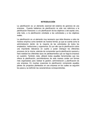 INTRODUCCIÓN
La planificación es un elemento esencial del sistema de gerencia de una
empresa. Cuando hablamos de planificación no sólo nos referimos a la
planificación financiera o a la planificación de los objetivos o del capital, sino,
ante todo, a la planificación orientada a las actividades y a los objetivos
reales.
La planificación es un elemento muy necesario que debe llevarse a cabo de
manera empírica como también de manera formal, ya que se cuenta como la
administración dentro de la mayoría de las actividades de todos los
empleados, instituciones y organismos. Es por ello que la planificación cobra
una importante relevancia en cuanto a poder distinguir los diferentes
procesos de la misma, además de comprender que la planificación operará y
hará realidad los diferentes tipos de planteamientos que se haga la empresa
en cuestión. También, ésta, utilizará todas aquellas herramientas que nos
ofrece la planificación, permitiéndonos de esta manera contar con formas
más organizadas para realizar la gestión, administración y planificación de
una empresa. En muchas ocasiones la planificación comprende aquellos
planes de proyectos planteados en una empresa en los cuales se seguirán
los pasos y se definirán las características correspondientes.
 