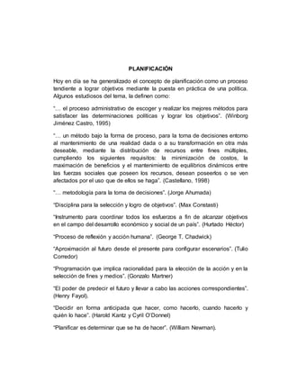 PLANIFICACIÓN
Hoy en día se ha generalizado el concepto de planificación como un proceso
tendiente a lograr objetivos mediante la puesta en práctica de una política.
Algunos estudiosos del tema, la definen como:
“… el proceso administrativo de escoger y realizar los mejores métodos para
satisfacer las determinaciones políticas y lograr los objetivos”. (Winborg
Jiménez Castro, 1995)
“… un método bajo la forma de proceso, para la toma de decisiones entorno
al mantenimiento de una realidad dada o a su transformación en otra más
deseable, mediante la distribución de recursos entre fines múltiples,
cumpliendo los siguientes requisitos: la minimización de costos, la
maximación de beneficios y el mantenimiento de equilibrios dinámicos entre
las fuerzas sociales que poseen los recursos, desean poseerlos o se ven
afectados por el uso que de ellos se haga”. (Castellano, 1998)
“… metodología para la toma de decisiones”. (Jorge Ahumada)
“Disciplina para la selección y logro de objetivos”. (Max Constasti)
“Instrumento para coordinar todos los esfuerzos a fin de alcanzar objetivos
en el campo del desarrollo económico y social de un país”. (Hurtado Héctor)
“Proceso de reflexión y acción humana”. (George T. Chadwick)
“Aproximación al futuro desde el presente para configurar escenarios”. (Tulio
Corredor)
“Programación que implica racionalidad para la elección de la acción y en la
selección de fines y medios”. (Gonzalo Martner)
“El poder de predecir el futuro y llevar a cabo las acciones correspondientes”.
(Henry Fayol).
“Decidir en forma anticipada que hacer, como hacerlo, cuando hacerlo y
quién lo hace”. (Harold Kantz y Cyril O’Donnel)
“Planificar es determinar que se ha de hacer”. (William Newman).
 