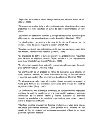 “El proceso de establecer metas y elegir medios para alcanzar dichas metas”.
(Stoner, 1996).
“El proceso de evaluar toda la información relevante y los desarrollos futuros
probables, da como resultado un curso de acción recomendado: un plan”.
(Sisk)
“El proceso de establecer objetivos y escoger el medio más apropiado para
el logro de los mismos antes de emprender la acción”. (Goodstein, 1998)
“La planificación… se anticipa a la toma de decisiones. Es un proceso de
decidir… antes de que se requiera la acción”. (Ackoff, 1981)
“Consiste en decidir con anticipación de lo que hay que hacer, quien tiene
que hacerlo, y como deberá hacerse” (Murdick, 1994)
"Es el proceso de definir el curso de acción y los procedimientos requeridos
para alcanzar los objetivos y metas. El plan establece lo que hay que hacer
para llegar al estado final deseado" (Cortés, 1998).
"Es el proceso consciente de selección y desarrollo del mejor curso de acción
para lograr el objetivo." (Jiménez, 1982).
"La planificación es un proceso de toma de decisiones para alcanzar un
futuro deseado, teniendo en cuenta la situación actual y los factores internos
y externos que pueden influir en el logro de los objetivos" (Jiménez, 1982)
"Es el proceso de seleccionar información y hacer suposiciones respecto al
futuro para formular las actividades necesarias para realizar los objetivos
organizacionales" (Terry, 1987).
“La planificación, bajo el enfoque estratégico, es concebida como un proceso
mediante la cual los decidores en una organización, analizan y procesan
información de su entorno interno y externo, evaluando las diferentes
situaciones vinculadas a la ejecutoria organizacional para prever y decidir
sobre la direccionalidad futura”.
“Planificar significa organizar los factores productivos a futuro para obtener
resultados previamente definidos. Quien planifica traza entonces un plan
donde, se fijan los recursos que serán necesarios para el logro de las metas
parciales y globales trazadas”.
 