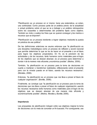 “Planificación es un proceso en sí mismo: tiene una sistemática, un orden,
una continuidad. Como proceso parte de un análisis previo: de la actualidad
o actual problema sobre el que se va a trabajar y un análisis retrospectivo
sobre los causantes o determinantes del problema fijado como objetivo.
También se mide o evalúa los fines que se quieren conseguir y los medios o
recursos que se disponen”.
“Planificación es un proceso tendiente a lograr objetivos mediante la puesta
en práctica de una política”.
De las definiciones anteriores se asume entonces que “la planificación es
una disciplina metodológica como un proceso de reflexión y acción racional
que permite determinar lo que se ha de hacer en el presente o en el futuro
para lograr los objetivos proyectados. En fin, es la previsión de las
actividades y de los recursos, tanto humanos como materiales para el logro
de los objetivos que se desean alcanzar, es un proceso para determinar a
donde ir de la manera más eficiente y económica posible”. (Molina, 2006).
También, “la planificación es un proceso para la toma de decisiones en
cuanto a mantener o transformar realidades, reflexionando sobre el presente
pero con la mirada puesta en el futuro, usando los recursos necesarios”.
(Morales, 2006).
Entonces, “la planificación es un proceso que nos lleva a prever el futuro de
cualquier organización”. (Bonilla, 2006).
Finalmente, se concluye que “la planificación es un proceso para la toma de
decisiones que nos lleva a prever el futuro de cualquier organización, usando
los recursos necesarios tanto humanos como materiales para el logro de los
objetivos que se desean alcanzar de una manera más eficiente y
económicamente posible”. (Molina, Morales y Bonilla; 2006).
Importancia
Las propuestas de planificación incluyen entre sus objetivos mejorar la toma
de decisiones con la meta de concretar un fin buscado. Por consiguiente, una
 