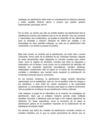 estrategia de planificación debe tener en consideración la situación presente
y todos aquellos factores ajenos y propios que pueden generar
repercusiones para lograr ese fin.
Por lo tanto, se admite que sólo es posible diseñar una planificación tras la
identificación precisa del problema que se ha de abordar. Una vez conocida
e interpretada esa problemática, se postula el desarrollo de las alternativas
para su abordaje o solución. Después de definir las ventajas y las
desventajas de esos posibles enfoques, se opta por la planificación más
conveniente y se decide su puesta en práctica.
Bajo esta mirada, se concibe que la planificación, de modo más o menos
consciente, forme parte de la totalidad de las conductas humanas. Algunas
de estas herramientas están integradas en circuitos neurales para ciertos
actos, como la ingesta de alimentos, mientras que otras se adquieren y
automatizan con el tiempo, como ocurre con la conducción de vehículos. No
obstante, las conductas superiores (psicológicas, sociales, artísticas,
intelectuales, académicas) sólo se logran en el marco de una planificación
compleja y estratégica, que muchas veces requieren la participación de
numerosas personas para su concreción.
En los tiempos modernos, la planificación incluye también elementos
relacionados con la rentabilidad, esto es, con el equilibrio entre los riesgos y
los beneficios, o bien entre los costos necesarios y las potenciales
ganancias. La racionalización de recursos para lograr su máximo rendimiento
sólo es posible en el enfoque de una planificación sobria y definida.
Vale destacar el papel de la informática en la creación de estrategias de
planificación, dado que el software moderno permite incluir múltiples
variables concretas o aleatorias para dar lugar a los mejores algoritmos de
definición. En áreas específicas, como la economía de la salud, la
planificación parece en la actualidad imposible sin la colaboración de las
estrategias de soporte digital.
Se advierte que todos los modelos de planificación consisten siempre en
modelos limitados, por lo que no puede prescindirse de afirmar que no
 