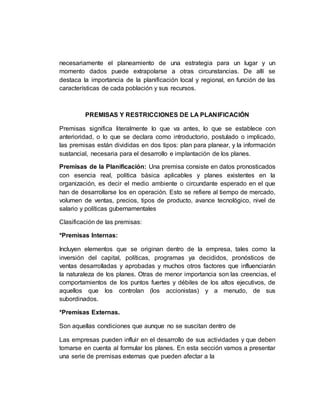 necesariamente el planeamiento de una estrategia para un lugar y un
momento dados puede extrapolarse a otras circunstancias. De allí se
destaca la importancia de la planificación local y regional, en función de las
características de cada población y sus recursos.
PREMISAS Y RESTRICCIONES DE LA PLANIFICACIÓN
Premisas significa literalmente lo que va antes, lo que se establece con
anterioridad, o lo que se declara como introductorio, postulado o implicado,
las premisas están divididas en dos tipos: plan para planear, y la información
sustancial, necesaria para el desarrollo e implantación de los planes.
Premisas de la Planificación: Una premisa consiste en datos pronosticados
con esencia real, política básica aplicables y planes existentes en la
organización, es decir el medio ambiente o circundante esperado en el que
han de desarrollarse los en operación. Esto se refiere al tiempo de mercado,
volumen de ventas, precios, tipos de producto, avance tecnológico, nivel de
salario y políticas gubernamentales
Clasificación de las premisas:
*Premisas Internas:
Incluyen elementos que se originan dentro de la empresa, tales como la
inversión del capital, políticas, programas ya decididos, pronósticos de
ventas desarrolladas y aprobadas y muchos otros factores que influenciarán
la naturaleza de los planes. Otras de menor importancia son las creencias, el
comportamientos de los puntos fuertes y débiles de los altos ejecutivos, de
aquellos que los controlan (los accionistas) y a menudo, de sus
subordinados.
*Premisas Externas.
Son aquellas condiciones que aunque no se suscitan dentro de
Las empresas pueden influir en el desarrollo de sus actividades y que deben
tomarse en cuenta al formular los planes. En esta sección vamos a presentar
una serie de premisas externas que pueden afectar a la
 