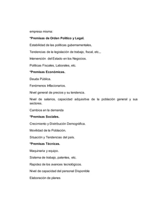 empresa misma:
*Premisas de Orden Político y Legal.
Estabilidad de las políticas gubernamentales,
Tendencias de la legislación de trabajo, fiscal, etc.,.
Intervención del Estado en los Negocios.
Políticas Fiscales, Laborales, etc.
*Premisas Económicas.
Deuda Pública.
Fenómenos Inflacionarios.
Nivel general de precios y su tendencia.
Nivel de salarios, capacidad adquisitiva de la población general y sus
sectores.
Cambios en la demanda
*Premisas Sociales.
Crecimiento y Distribución Demográfica.
Movilidad de la Población.
Situación y Tendencias del país.
*Premisas Técnicas.
Maquinaria y equipo.
Sistema de trabajo, patentes, etc.
Rapidez de los avances tecnológicos.
Nivel de capacidad del personal Disponible
Elaboración de planes
 