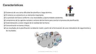 Luis Eduardo Londoño Charry 07-04-15
Características
 Existencia de una cierta dificultad de planificar a largo término.
 El entorno se convierte en un elemento importante.
 La previsión de futuro conforme a las necesidades y oportunidades existentes.
 compromiso de los agentes sociales o actores del territorio para concluir el proceso de planificación.
 Sistematización y visión integral de la realidad del territorio.
 Concentración en temas críticos.
 Los resultados de la planificación se deberán medir a partir de la formulación de unos indicadores de seguimientos y
de resultados.
 