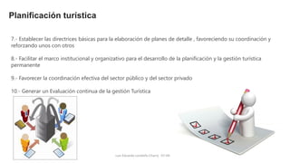 Luis Eduardo Londoño Charry 07-04-15
Planificación turística
7.- Establecer las directrices básicas para la elaboración de planes de detalle , favoreciendo su coordinación y
reforzando unos con otros
8.- Facilitar el marco institucional y organizativo para el desarrollo de la planificación y la gestión turística
permanente
9.- Favorecer la coordinación efectiva del sector público y del sector privado
10.- Generar un Evaluación continua de la gestión Turística
 