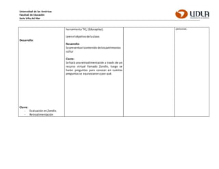 Universidad de las Américas
Facultad de Educación
Sede Viña del Mar
Desarrollo:
Cierre:
- Evaluaciónen Zondle.
- Retroalimentación
herramienta TIC, (Educaplay).
Leenel objetivode laclase.
Desarrollo:
Se presentael contenido de lospatrimonios
cultur
Cierre:
Se hará unaretroalimentación a través de un
recurso virtual llamado Zondle, luego se
harán preguntas para conocer en cuántas
preguntas se equivocaron y por qué.
personas.
 