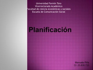 Planificación
Manuela Piña
CI: 23.835.723
Universidad Fermín Toro
Vicerrectorado Académico
Facultad de ciencia económicas y sociales
Escuela de Comunicación Social
 