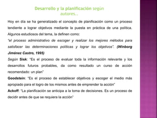 Hoy en día se ha generalizado el concepto de planificación como un proceso
tendiente a lograr objetivos mediante la puesta en práctica de una política.
Algunos estudiosos del tema, la definen como:
“el proceso administrativo de escoger y realizar los mejores métodos para
satisfacer las determinaciones políticas y lograr los objetivos”. (Winborg
Jiménez Castro, 1995)
Según Sisk: “Es el proceso de evaluar toda la información relevante y los
desarrollos futuros probables, da como resultado un curso de acción
recomendado: un plan”
Goodstein: “Es el proceso de establecer objetivos y escoger el medio más
apropiado para el logro de los mismos antes de emprender la acción”
Ackoff: “La planificación se anticipa a la toma de decisiones. Es un proceso de
decidir antes de que se requiera la acción”
Desarrollo y la planificación según
autores..
 
