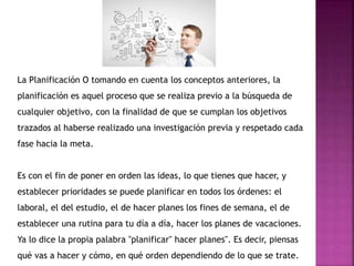La Planificación O tomando en cuenta los conceptos anteriores, la
planificación es aquel proceso que se realiza previo a la búsqueda de
cualquier objetivo, con la finalidad de que se cumplan los objetivos
trazados al haberse realizado una investigación previa y respetado cada
fase hacia la meta.
Es con el fin de poner en orden las ideas, lo que tienes que hacer, y
establecer prioridades se puede planificar en todos los órdenes: el
laboral, el del estudio, el de hacer planes los fines de semana, el de
establecer una rutina para tu día a día, hacer los planes de vacaciones.
Ya lo dice la propia palabra "planificar" hacer planes". Es decir, piensas
qué vas a hacer y cómo, en qué orden dependiendo de lo que se trate.
 