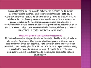 La planificación del desarrollo debe ser la elección de la mejor
alternativa para alcanzar un objetivo determinado, esto es, la
optimización de las relaciones entre medios y fines. Esta labor implica
la elaboración de planes y determinación de mecanismos necesarios
para ejecutarlos. Se fundamenta en acciones coordinadas e
institucionalizadas que permitan concretar políticas de desarrollo en un
marco adecuado al proceso de toma de decisiones, definir y concretar
las acciones a corto, mediano y largo plazo.
Relación entre Planificación y desarrollo
El desarrollo son las etapas de ejecución de la planificación, donde se
dividen las funciones. Una buena planificación garantiza un buen
desarrollo y el éxito del objetivo. Pero también debe haber un buen
desarrollo para que la planificación se cumpla, una depende de la otra,
y su relación consiste en una fórmula. A través de su cohesión,
cualquier plan es bien desarrollado y cualquier desarrollo es bien
planificado.
 