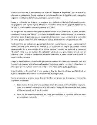 Para introducirnos en el tema veremos un video de “Raperos vs. Payadores”, para acercar a los
alumnos al concepto de Poesía y valorarla en todas sus formas. Se hará hincapié en aquellos
aspectos constitutivos de la misma, que logran su musicalidad.
Luego se realizarán las siguientes preguntas a los estudiantes: ¿Qué similitudes existen entre
los payadores y los raperos? ¿Qué diferencias encuentran entre los dos grupos? ¿Saben qué es
la "rima"? ¿Cómo le explicarían a alguien qué es la rima?
Se indagará en los conocimientos previos presentándoles a los alumnos una nube de palabras
creada con el programa "TAGUL". Los alumnos deberán anotar individualmente, en su carpeta,
diferentes pares de palabras que, en su opinión, tengan rima. Luego se realizará la corrección
en forma grupal, atendiendo a los motivos por los que decidieron unir una palabra con otra.
Posteriormente se explicará en qué consiste la rima y su clasificación. Luego se presentará el
Himno Nacional para analizar su métrica y se expondrán las reglas del conteo silábico
dependiendo de la acentuación de la última palabra. También se explicará el concepto
"Sinalefa". Para esto se realizará la explicación utilizando una presentación creada con el
Software "Prezi", donde se encontrarán las definiciones teóricas, mientras que en el pizarrón se
expondrán los ejemplos.
Luego se trabajará con los alumnos de qué se trata hacer un documento colaborativo. Para eso
les mostraré un video tutorial que explica paso a paso como crearlo y también realizaré uno en
clase para que los alumnos puedan ver cómo se hace y sacarse las dudas que tengan.
A continuación se les mostrará (y será subido al Blog del docente, al igual que los otros) un
tutorial sobre cómo crear tablas en un documento de Google Drive.
Como tarea para la próxima clase deberán dividirse en grupos de 5 personas y realizar las
siguientes actividades:
• Cada alumno deberá tener una cuenta en Gmail. En caso de no tenerla deberá crear una.
(Para esto contará con la ayuda de la docente en clase y con un tutorial que será subido
al blog, en caso de que le queden dudas)
• Crear un documento compartido en Drive que contenga la siguiente tabla que será
presentada en el pizarrón:
 