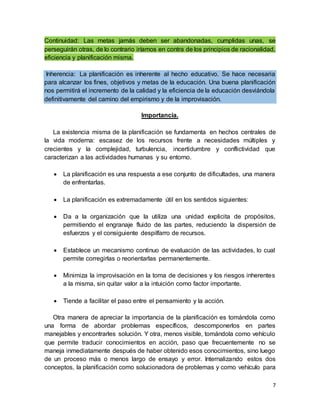7
Continuidad: Las metas jamás deben ser abandonadas, cumplidas unas, se
perseguirán otras, de lo contrario iríamos en contra de los principios de racionalidad,
eficiencia y planificación misma.
Inherencia: La planificación es inherente al hecho educativo. Se hace necesaria
para alcanzar los fines, objetivos y metas de la educación. Una buena planificación
nos permitirá el incremento de la calidad y la eficiencia de la educación desviándola
definitivamente del camino del empirismo y de la improvisación.
Importancia.
La existencia misma de la planificación se fundamenta en hechos centrales de
la vida moderna: escasez de los recursos frente a necesidades múltiples y
crecientes y la complejidad, turbulencia, incertidumbre y conflictividad que
caracterizan a las actividades humanas y su entorno.
 La planificación es una respuesta a ese conjunto de dificultades, una manera
de enfrentarlas.
 La planificación es extremadamente útil en los sentidos siguientes:
 Da a la organización que la utiliza una unidad explicita de propósitos,
permitiendo el engranaje fluido de las partes, reduciendo la dispersión de
esfuerzos y el consiguiente despilfarro de recursos.
 Establece un mecanismo continuo de evaluación de las actividades, lo cual
permite corregirlas o reorientarlas permanentemente.
 Minimiza la improvisación en la toma de decisiones y los riesgos inherentes
a la misma, sin quitar valor a la intuición como factor importante.
 Tiende a facilitar el paso entre el pensamiento y la acción.
Otra manera de apreciar la importancia de la planificación es tomándola como
una forma de abordar problemas específicos, descomponerlos en partes
manejables y encontrarles solución. Y otra, menos visible, tomándola como vehículo
que permite traducir conocimientos en acción, paso que frecuentemente no se
maneja inmediatamente después de haber obtenido esos conocimientos, sino luego
de un proceso más o menos largo de ensayo y error. Internalizando estos dos
conceptos, la planificación como solucionadora de problemas y como vehículo para
 