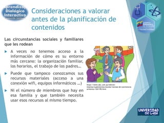 Consideraciones a valorar
antes de la planificación de
contenidos
Las circunstancias sociales y familiares
que les rodean
 A veces no tenemos acceso a la
información de cómo es su entorno
más cercano: la organización familiar,
los horarios, el trabajo de los padres…
 Puede que tampoco conozcamos sus
recursos materiales (acceso a una
conexión wifi, equipos informáticos …)
 Ni el número de miembros que hay en
esa familia y que también necesita
usar esos recursos al mismo tiempo.
https://www.abc.com.py/edicion-
impresa/suplementos/escolar/normas-de-convivencia-
armonica-1261190.html
 