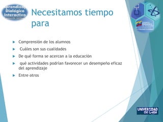 Necesitamos tiempo
para
 Comprensión de los alumnos
 Cuáles son sus cualidades
 De qué forma se acercan a la educación
 qué actividades podrían favorecer un desempeño eficaz
del aprendizaje
 Entre otros
 