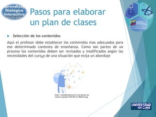 Pasos para elaborar
un plan de clases
 Selección de los contenidos
Aquí el profesor debe establecer los contenidos mas adecuados para
ese determinado contexto de enseñanza. Como son partes de un
proceso los contenidos deben ser revisados y modificados según las
necesidades del curo o de una situación que exija un abordaje
https://webdelmaestrocmf.com/portal/wp-
content/uploads/2018/09/2a-380x235.jpg
 