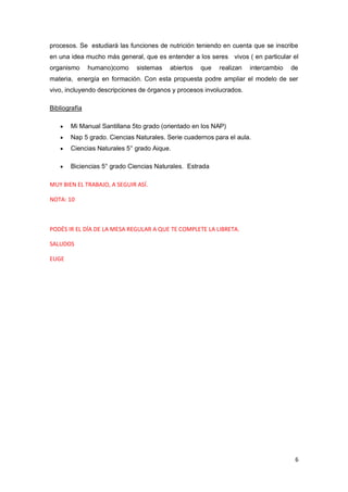 6
procesos. Se estudiará las funciones de nutrición teniendo en cuenta que se inscribe
en una idea mucho más general, que es entender a los seres vivos ( en particular el
organismo humano)como sistemas abiertos que realizan intercambio de
materia, energía en formación. Con esta propuesta podre ampliar el modelo de ser
vivo, incluyendo descripciones de órganos y procesos involucrados.
Bibliografía
• Mi Manual Santillana 5to grado (orientado en los NAP)
• Nap 5 grado. Ciencias Naturales. Serie cuadernos para el aula.
• Ciencias Naturales 5° grado Aique.
• Biciencias 5° grado Ciencias Naturales. Estrada
MUY BIEN EL TRABAJO, A SEGUIR ASÍ.
NOTA: 10
PODÉS IR EL DÍA DE LA MESA REGULAR A QUE TE COMPLETE LA LIBRETA.
SALUDOS
EUGE
 