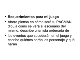 Requerimientos para mi juego Ahora piensa en cómo será tu PACMAN, dibuja cómo se verá el escenario del mismo, describe una lista ordenada de los eventos que sucederán en el juego y escribe quiénes serán los personaje y qué harán 
