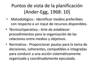 Puntos de vista de la planificación
(Ander-Egg, 1968: 10)
• Metodológico.- Identificar medios preferibles
con respecto a un input de recursos disponibles.
• Técnico/operativo.- Arte de establecer
procedimientos para la organización de las
relaciones entre medios y objetivos.
• Normativo.- Proporcionar pautas para la toma de
decisiones, coherentes, compatibles e integradas
para conducir a una acción sistemáticamente
organizada y coordinadamente ejecutada.
 