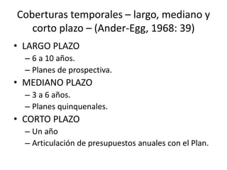 Coberturas temporales – largo, mediano y
corto plazo – (Ander-Egg, 1968: 39)
• LARGO PLAZO
– 6 a 10 años.
– Planes de prospectiva.
• MEDIANO PLAZO
– 3 a 6 años.
– Planes quinquenales.
• CORTO PLAZO
– Un año
– Articulación de presupuestos anuales con el Plan.
 