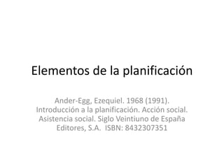 Elementos de la planificación
Ander-Egg, Ezequiel. 1968 (1991).
Introducción a la planificación. Acción social.
Asistencia social. Siglo Veintiuno de España
Editores, S.A. ISBN: 8432307351
 