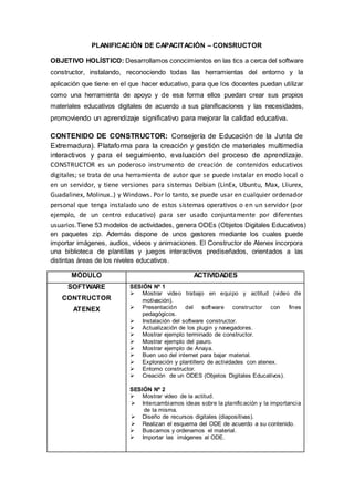 PLANIFICACIÓN DE CAPACITACIÓN – CONSRUCTOR
OBJETIVO HOLÍSTICO: Desarrollamos conocimientos en las tics a cerca del software
constructor, instalando, reconociendo todas las herramientas del entorno y la
aplicación que tiene en el que hacer educativo, para que los docentes puedan utilizar
como una herramienta de apoyo y de esa forma ellos puedan crear sus propios
materiales educativos digitales de acuerdo a sus planificaciones y las necesidades,
promoviendo un aprendizaje significativo para mejorar la calidad educativa.
CONTENIDO DE CONSTRUCTOR: Consejería de Educación de la Junta de
Extremadura). Plataforma para la creación y gestión de materiales multimedia
interactivos y para el seguimiento, evaluación del proceso de aprendizaje.
CONSTRUCTOR es un poderoso instrumento de creación de contenidos educativos
digitales; se trata de una herramienta de autor que se puede instalar en modo local o
en un servidor, y tiene versiones para sistemas Debian (LinEx, Ubuntu, Max, Lliurex,
Guadalinex, Molinux..) y Windows. Por lo tanto, se puede usar en cualquier ordenador
personal que tenga instalado uno de estos sistemas operativos o en un servidor (por
ejemplo, de un centro educativo) para ser usado conjuntamente por diferentes
usuarios.Tiene 53 modelos de actividades, genera ODEs (Objetos Digitales Educativos)
en paquetes zip. Además dispone de unos gestores mediante los cuales puede
importar imágenes, audios, videos y animaciones. El Constructor de Atenex incorpora
una biblioteca de plantillas y juegos interactivos prediseñados, orientados a las
distintas áreas de los niveles educativos.
MÓDULO ACTIVIDADES
SOFTWARE
CONTRUCTOR
ATENEX
SESIÓN Nº 1
 Mostrar video trabajo en equipo y actitud (video de
motivación).
 Presentación del software constructor con fines
pedagógicos.
 Instalación del software constructor.
 Actualización de los plugin y navegadores.
 Mostrar ejemplo terminado de constructor.
 Mostrar ejemplo del pauro.
 Mostrar ejemplo de Anaya.
 Buen uso del internet para bajar material.
 Exploración y plantillero de actividades con atenex.
 Entorno constructor.
 Creación de un ODES (Objetos Digitales Educativos).
SESIÓN Nº 2
 Mostrar video de la actitud.
 Intercambiamos ideas sobre la planificación y la importancia
de la misma.
 Diseño de recursos digitales (diapositivas).
 Realizan el esquema del ODE de acuerdo a su contenido.
 Buscamos y ordenamos el material.
 Importar las imágenes al ODE.
 