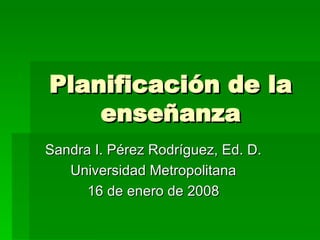 Planificaci ón de la enseñanza Sandra I. P érez Rodríguez, Ed. D. Universidad Metropolitana 16 de enero de 2008 