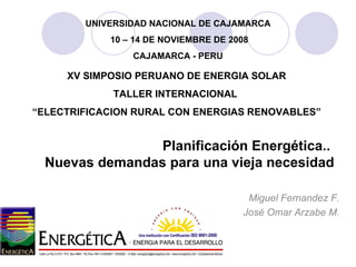 Planificación Energética..  Nuevas demandas para una vieja necesidad Miguel Fernandez F. José Omar Arzabe M. XV SIMPOSIO PERUANO DE ENERGIA SOLAR TALLER INTERNACIONAL  “ ELECTRIFICACION RURAL CON ENERGIAS RENOVABLES” UNIVERSIDAD NACIONAL DE CAJAMARCA 10 – 14 DE NOVIEMBRE DE 2008 CAJAMARCA - PERU 