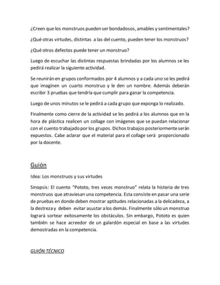 ¿Creen que los monstruos pueden ser bondadosos, amables y sentimentales?
¿Qué otras virtudes, distintas a las del cuento, pueden tener los monstruos?
¿Qué otros defectos puede tener un monstruo?
Luego de escuchar las distintas respuestas brindadas por los alumnos se les
pedirá realizar la siguiente actividad.
Se reunirán en grupos conformados por 4 alumnos y a cada uno se les pedirá
que imaginen un cuarto monstruo y le den un nombre. Además deberán
escribir 3 pruebas que tendría que cumplir para ganar la competencia.
Luego de unos minutos se le pedirá a cada grupo que exponga lo realizado.
Finalmente como cierre de la actividad se les pedirá a los alumnos que en la
hora de plástica realicen un collage con imágenes que se puedan relacionar
con el cuento trabajado por los grupos. Dichos trabajos posteriormenteserán
expuestos. Cabe aclarar que el material para el collage será proporcionado
por la docente.
Guión
Idea: Los monstruos y sus virtudes
Sinopsis: El cuento “Pototo, tres veces monstruo” relata la historia de tres
monstruos que atraviesan una competencia. Esta consiste en pasar una serie
de pruebas en donde deben mostrar aptitudes relacionadas a la delicadeza, a
la destreza y deben evitar asustar a los demás. Finalmente sólo un monstruo
logrará sortear exitosamente los obstáculos. Sin embargo, Pototo es quien
también se hace acreedor de un galardón especial en base a las virtudes
demostradas en la competencia.
GUIÓN TÉCNICO
 
