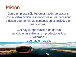 Como empresa sólo tenemos  razón de existir  si  con nuestra acción respondemos a una necesidad o deseo que tienen las personas en la sociedad en  que vivimos…. ...si hay la oportunidad de dar un servicio o de entregar un producto valioso (¿valorado?)  que nadie más da. Misión 