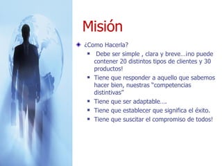 ¿Como Hacerla? Debe ser simple , clara y breve…¡no puede contener 20 distintos tipos de clientes y 30 productos! Tiene que responder a aquello que sabemos hacer bien, nuestras “competencias distintivas” Tiene que ser adaptable….  Tiene que establecer que significa el éxito. Tiene que suscitar el compromiso de todos! Misión 