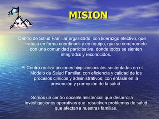 MISION Centro de Salud Familiar organizado, con liderazgo efectivo, que trabaja en forma coordinada y en equipo, que se compromete con una comunidad participativa, donde todos se sienten integrados y reconocidos. El Centro realiza acciones biopsicosociales sustentadas en el Modelo de Salud Familiar, con eficiencia y calidad de los procesos clínicos y administrativos; con énfasis en la prevención y promoción de la salud. Somos un centro docente asistencial que desarrolla investigaciones operativas que  resuelven problemas de salud que afectan a nuestras familias. 