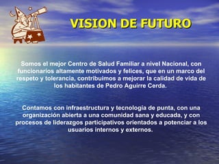 VISION DE FUTURO Somos el mejor Centro de Salud Familiar a nivel Nacional, con funcionarios altamente motivados y felices, que en un marco del respeto y tolerancia, contribuimos a mejorar la calidad de vida de los habitantes de Pedro Aguirre Cerda.  Contamos con infraestructura y tecnología de punta, con una organización abierta a una comunidad sana y educada, y con procesos de liderazgos participativos orientados a potenciar a los usuarios internos y externos.  