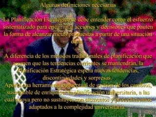 Algunas definiciones necesarias La Planificación Estratégica se debe entender como el esfuerzo sistematizado para encaminar acciones y decisiones que pauten la forma de alcanzar metas propuestas a partir de una situación dada.  A diferencia de los métodos tradicionales de planificación que asumen que las tendencias corrientes se mantendrán, la Planificación Estratégica espera nuevas tendencias, discontinuidades y sorpresas.  Aporta una herramienta conceptual de gestión de los cambios, susceptible de enriquecer la planificación u niversitaria , a las cual apoya pero no sustituye, con elementos y procedimientos ad a ptados a la complejidad u niversitaria .  