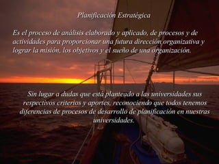 Planificación Estratégica  Es el proceso de análisis elaborado y aplicado, de procesos y de actividades para proporcionar una futura dirección organizativa y lograr la misión, los objetivos y el sueño de una organización.  Sin lugar a dudas que está planteado a l a s  universidades  sus respectivos criterios y aportes, reconociendo que todos tenemos diferencias de procesos de desarrollo de planificación en nuestr a s  universidades .  