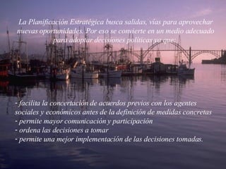 La Planificación Estratégica busca salidas, vías para aprovechar nuevas oportunidades. Por eso se convierte en un medio adecuado para adoptar decisiones políticas ya que:  facilita la concertación de acuerdos previos con los agentes sociales y económicos antes de la definición de medidas concretas  permite mayor comunicación y participación  ordena las decisiones a tomar  permite una mejor implementación de las decisiones tomadas.  