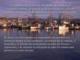 LA MISIÓN: NÚCLEO DEL PLAN DE DESARROLLO La misión constituye la razón de ser de una institución; la misión establece el propósito fundamental buscado con la existencia misma de la organización.  En efecto, las universidades son responsables de contribuir a la formación integral de los ciudadanos y de trabajar por la creación, el desarrollo y la difusión del conocimiento en todas sus formas y expresiones, y de estimular su utilización en todos los campos para promover el avance del país.  