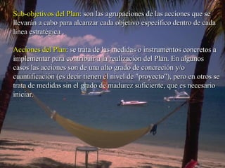 Sub-objetivos del Plan : son las agrupaciones de las acciones que se llevarán a cabo para alcanzar cada objetivo específico dentro de cada línea estratégica .  Acciones del Plan : se trata de las medidas o instrumentos concretos a implementar para contribuir a la realización del Plan. En algunos casos las acciones son de una alto grado de concreción y/o cuantificación (es decir tienen el nivel de "proyecto"), pero en otros se trata de medidas sin el grado de madurez suficiente, que es necesario iniciar.    