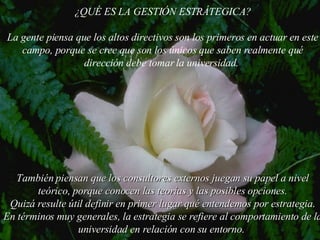 ¿QU É  ES LA GESTI Ó N ESTR Á TEGICA? La gente piensa que los altos directivos son los primeros en actuar en este campo, porque se cree que son los únicos que saben realmente qué dirección debe tomar la  universidad .  También piensan que los consultores externos juegan su papel a nivel teórico, porque conocen las teorías y las posibles opciones. Quizá resulte útil definir en primer lugar qué entendemos por estrategia. En términos muy generales, la estrategia se refiere al comportamiento de la  universidad  en relación con su entorno.  