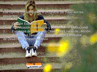 Los tópicos que componen el programa del curso son los siguientes: 1.         Gestión Estratégica  2 .         Planificación Estratégica y Desarrollo  Institucional   3 .      Estrategia de Desarrollo, Objetivos y Líneas de  Acción:   4 .         Gestión del Desarrollo, Plan de Acción y Métodos  de   Desarrollo e Implementación        