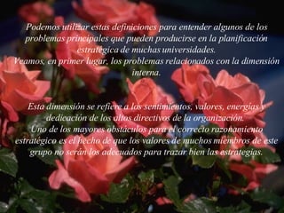 Podemos utilizar estas definiciones para entender algunos de los problemas principales que pueden producirse en la planificación estratégica de muchas  universidades. Veamos, en primer lugar, los problemas relacionados con la dimensión interna. Esta dimensión se refiere a los sentimientos, valores, energías y dedicación de los altos directivos de la organización.  Uno de los mayores obstáculos para el correcto razonamiento estratégico es el hecho de que los valores de muchos miembros de este grupo no serán los adecuados para trazar bien las estrategias. 