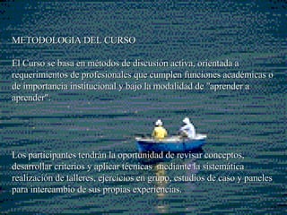 METODOLOGIA DEL CURSO  El Curso se basa en métodos de  discusión  activa, orientada a requerimientos de profesionales que cumplen funciones  académicas o  de importancia institucional y bajo la modalidad de "aprender  a aprender ".  Los participantes tendrán la oportunidad de revisar conceptos, desarrollar criterios y aplicar técnicas  mediante la sistemática realización de talleres, ejercicios en grupo, estudios de caso   y paneles para intercambio de sus propias experiencias. 