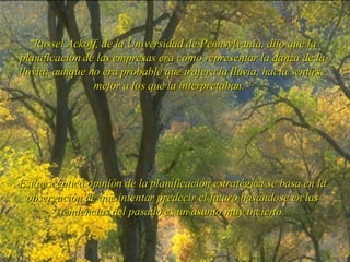 " Russel Ackoff, de la Universidad de Pennsylvania, dijo que la planificación de las empresas era como representar la danza de la lluvia: aunque no era probable que trajera la lluvia, hacía sentirse mejor a los que la interpretaban.“ Esta escéptica opinión de la planificación estratégica se basa en la observación de que intentar predecir el futuro basándose en las tendencias del pasado es un asunto muy incierto. 