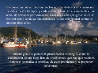 El entorno en que se mueven muchas  universidades  es especialmente incierto en estos tiempos, y cada vez lo es más. En el cambiante clima  actual de demanda por formación , cada vez es más peligroso intentar predecir cómo serán las circunstancias de una  universidad  dentro de tan sólo cinco años. Mucha gente se plantea la planificación estratégica como la elaboración de una larga lista de «problemas» que hay que resolver. Entonces se evalúa la prioridad de estos problemas y se proponen soluciones.  