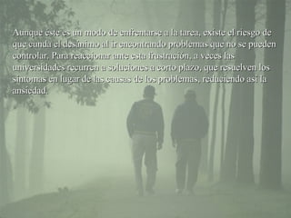 Aunque éste es un modo de enfrentarse a la tarea, existe el riesgo de que cunda el desánimo al ir encontrando problemas que no se pueden controlar. Para reaccionar ante esta frustración, a veces las  universidades  recurren a soluciones a corto plazo, que resuelven los síntomas en lugar de las causas  de los problemas , reduciendo así la ansiedad. 