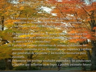 ESTRATEGIAS: DISEÑO Y METODOLOGIA FASE I El referente inicial y principal para la definición de las estrategias de desarrollo es: la misión de la universidad y los objetivos del plan estrátegico en elaboración,  elementos  básicos para la formulación de las estrategias de desarrollo . Delimitar que alternativas de acción nos permiten lograr los objetivos del área prioritaria que estamos analizando. (base la matriz FODA, en esta fase) Evaluar las distintas alternativas de acción, evaluándose las acciones contenidas en las alternativas, sus impactos y cambios que generarían de ejecutarse y los recursos necesarios para ejecutarla. Determinar los posibles resultados esperados y las condiciones o factores que influirían en su logro. ( posible escenario futuro) 