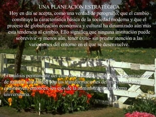 UNA PLANEACIÓN ESTRATÉGICA Hoy en día se acepta, como una verdad de perogrullo, que el cambio constituye la característica básica de la sociedad moderna y que el proceso de globalización económica y cultural ha dinamizado aún más esta tendencia al cambio. Ello significa que ninguna institución puede sobrevivir -y menos aún, tener éxito- sin prestar atención a las variaciones del entorno en el que se desenvuelve. El análisis permanente del entorno y la adecuación de las organizaciones de manera simultánea con las transformaciones del macroambiente constituyen, entonces, los ejes de la administración moderna universitaria.  