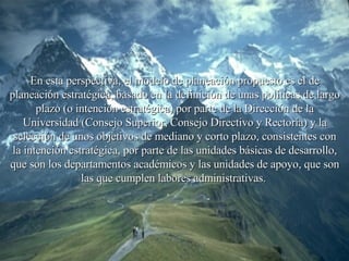En esta perspectiva, el modelo de planeación propuesto es el de planeación estratégica, basado en la definición de unas políticas de largo plazo (o intención estratégica) por parte de la Dirección de la Universidad (Consejo Superior, Consejo Directivo y Rectoría) y la selección de unos objetivos de mediano y corto plazo, consistentes con la intención estratégica, por parte de las unidades básicas de desarrollo, que son los departamentos académicos y las unidades de apoyo, que son las que cumplen labores administrativas.  