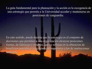 La guía fundamental para la planeación y la acción es la escogencia de una estrategia que permita a la Universidad acceder y mantenerse en posiciones de vanguardia.  En este sentido, puede decirse que la estrategia es el conjunto de decisiones que permiten a una organización alcanzar posiciones fuertes, de liderazgo y estables, que se reflejan en la obtención de beneficios (sociales y/o económicos) superiores a los de instituciones similares.  
