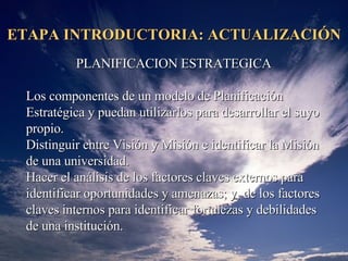 ETAPA INTRODUCTORIA: ACTUALIZACIÓN PLANIFICACION ESTRATEGICA L os componentes de un modelo de Planificación Estratégica y puedan utilizarlos para desarrollar el suyo propio.  Distinguir entre Visión y Misión e identificar la Misión de una  universidad .  Hacer el análisis de los factores claves externos para identificar oportunidades y amenazas; y, de los factores claves internos para identificar fortalezas y debilidades de una  institución .  